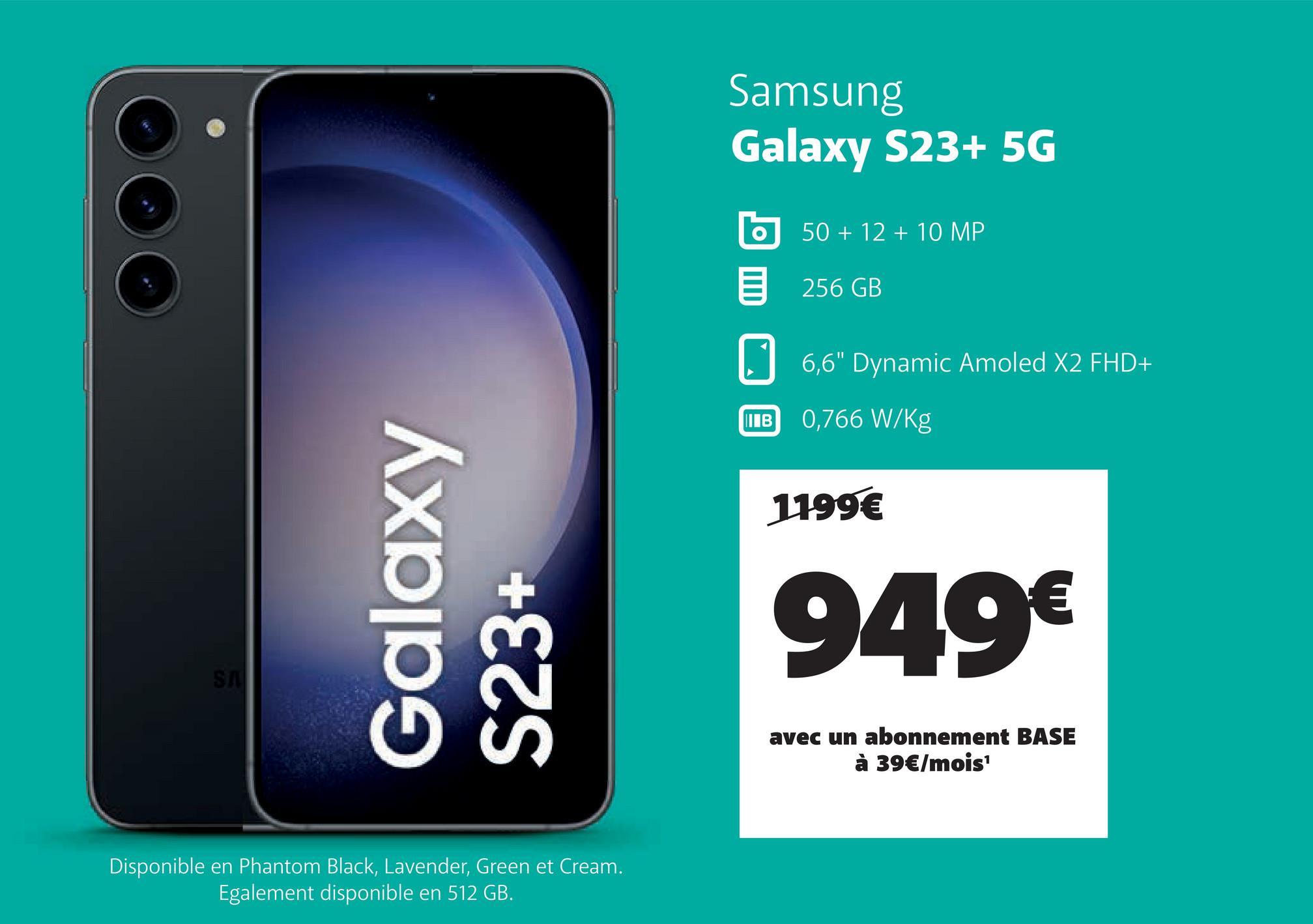 SA
Galaxy
S23+
Disponible en Phantom Black, Lavender, Green et Cream.
Egalement disponible en 512 GB.
Samsung
Galaxy S23+ 5G
O
IB
50 + 12 + 10 MP
256 GB
6,6" Dynamic Amoled X2 FHD+
0,766 W/kg
1199€
949€
avec un abonnement BASE
à 39€/mois¹