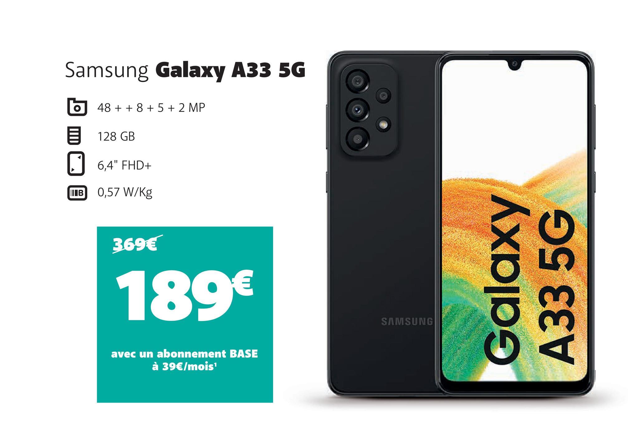 Samsung Galaxy A33 5G
O
IB
48 + + 8 + 5 + 2 MP
128 GB
6,4" FHD+
0,57 W/kg
369€
189€
avec un abonnement BASE
à 39€/mois¹
SAMSUNG
Galaxy
A33 5G