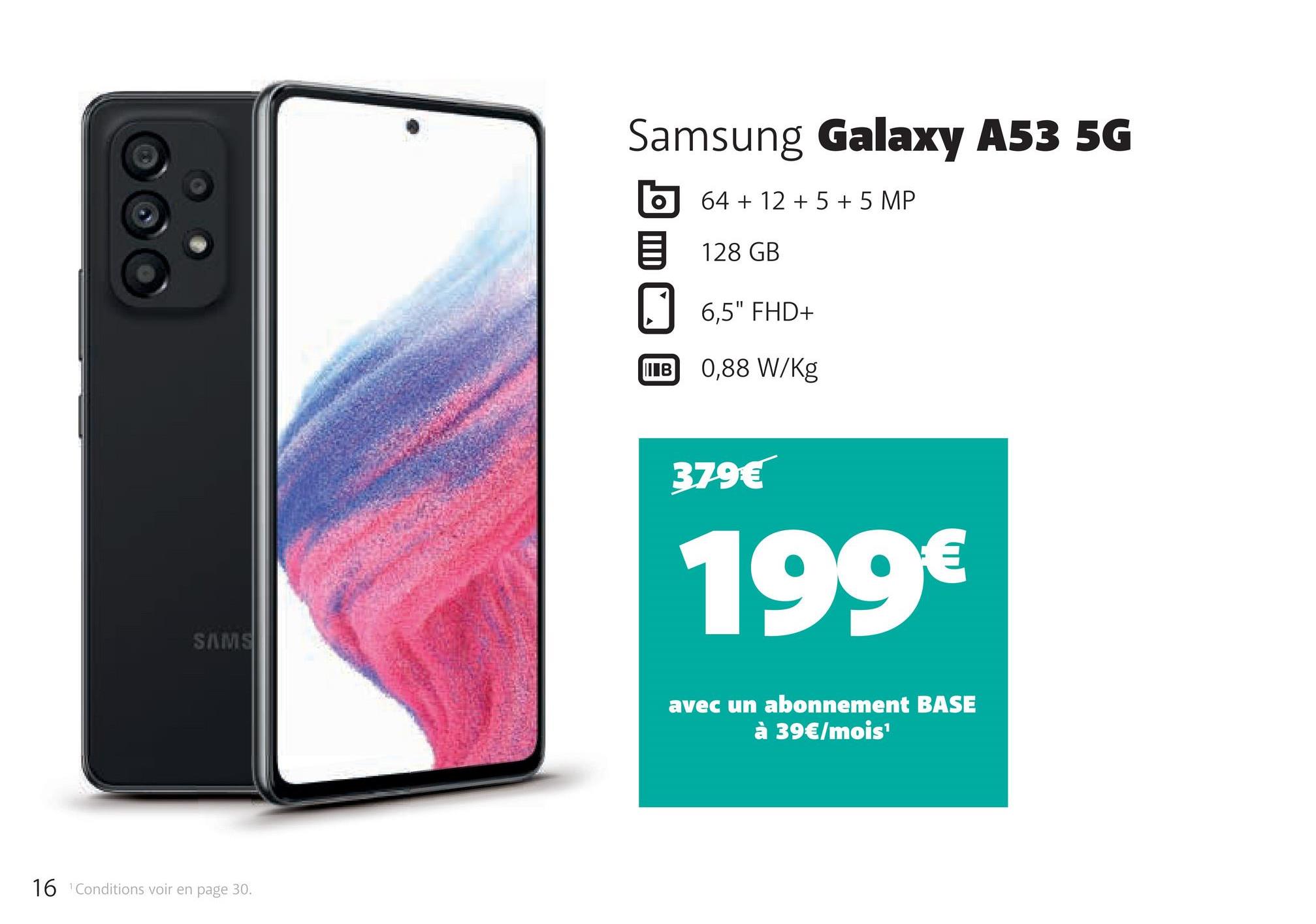 SAMS
16 Conditions voir en page 30.
Samsung Galaxy A53 5G
64 + 12 + 5 + 5 MP
128 GB
O
||| В
6,5" FHD+
0,88 W/kg
379€
199€
avec un abonnement BASE
à 39€/mois¹