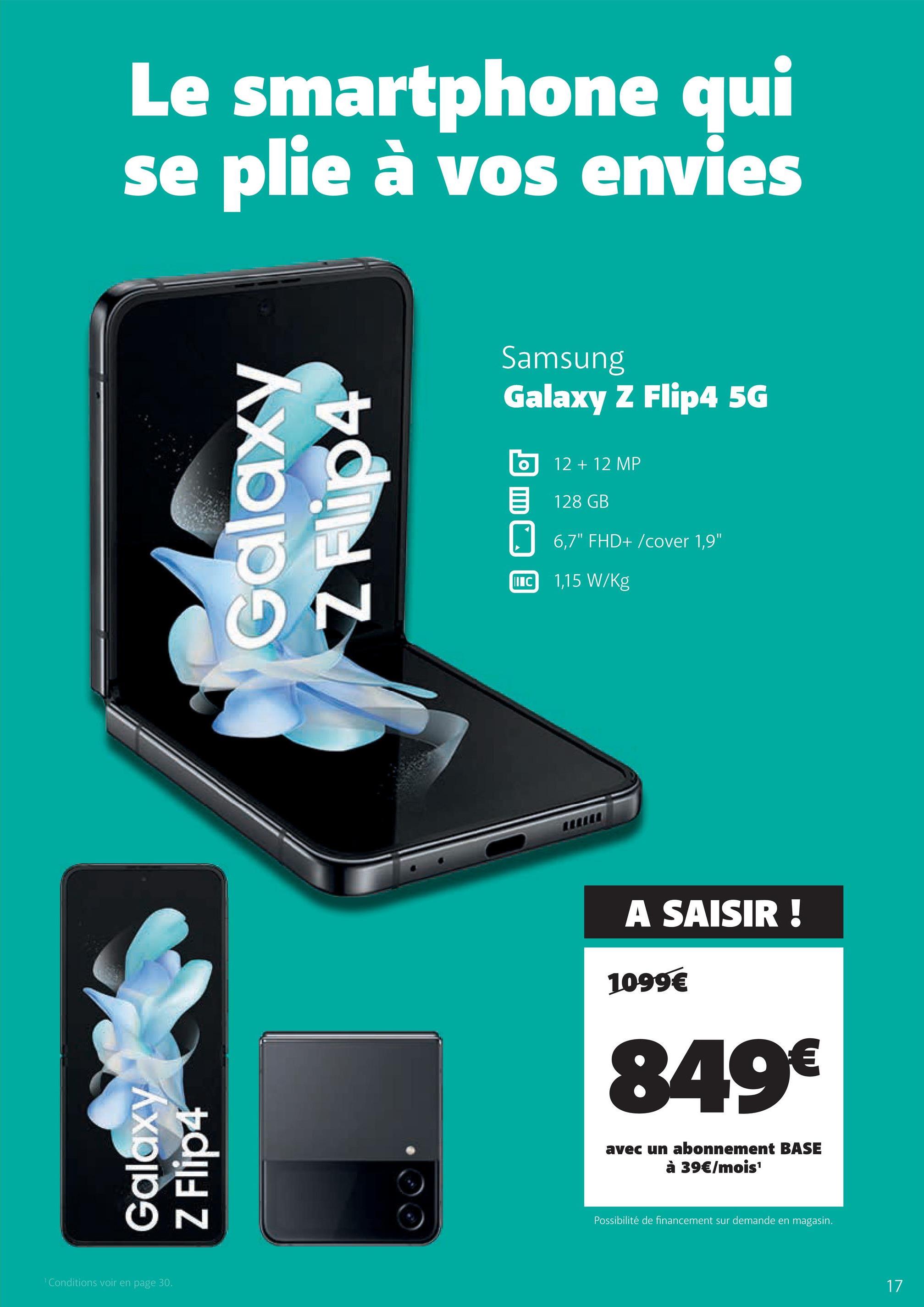 Le smartphone qui
se plie à vos envies
Galaxy
Z Flip4
¹ Conditions voir en page 30.
Galaxy
N
Samsung
Galaxy Z Flip4 5G
IIIC
12 + 12 MP
128 GB
6,7" FHD+/cover 1,9"
1,15 W/kg
A SAISIR!
1099€
849€
avec un abonnement BASE
à 39€/mois¹
Possibilité de financement sur demande en magasin.
17