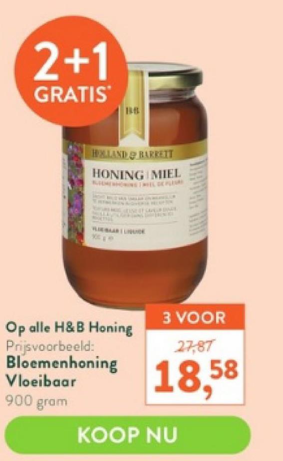 2+1
GRATIS
HALLAND BARRETT
HONING MIEL
XCEP
Op alle H&B Honing
Prijsvoorbeeld:
Bloemenhoning
Vloeibaar
900 gram
3 VOOR
27,87
18,58
KOOP NU