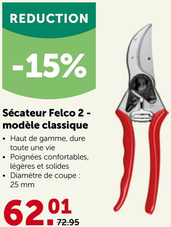 REDUCTION
-15%
Sécateur Felco 2 -
modèle classique
• Haut de gamme, dure
toute une vie
Poignées confortables,
légères et solides
• Diamètre de coupe :
25 mm
6201
72.95