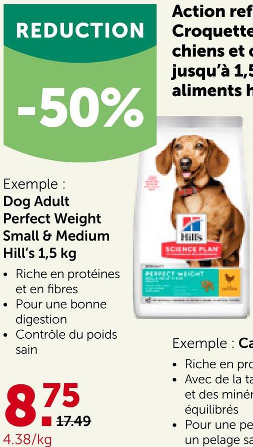 REDUCTION
-50%
Exemple:
Dog Adult
Perfect Weight
Small & Medium
Hill's 1,5 kg
Riche en protéines
et en fibres
. Pour une bonne
digestion
• Contrôle du poids
sain
83
8795949
17.49
4.38/kg
Action ref
Croquette
chiens et
jusqu'à 1,5
aliments h
SCIENCE PLAN
HHICT WEIGHT
Exemple: Ca
Riche en pro
. Avec de la ta
et des minér
équilibrés
. Pour une pe
un pelage sa
•
