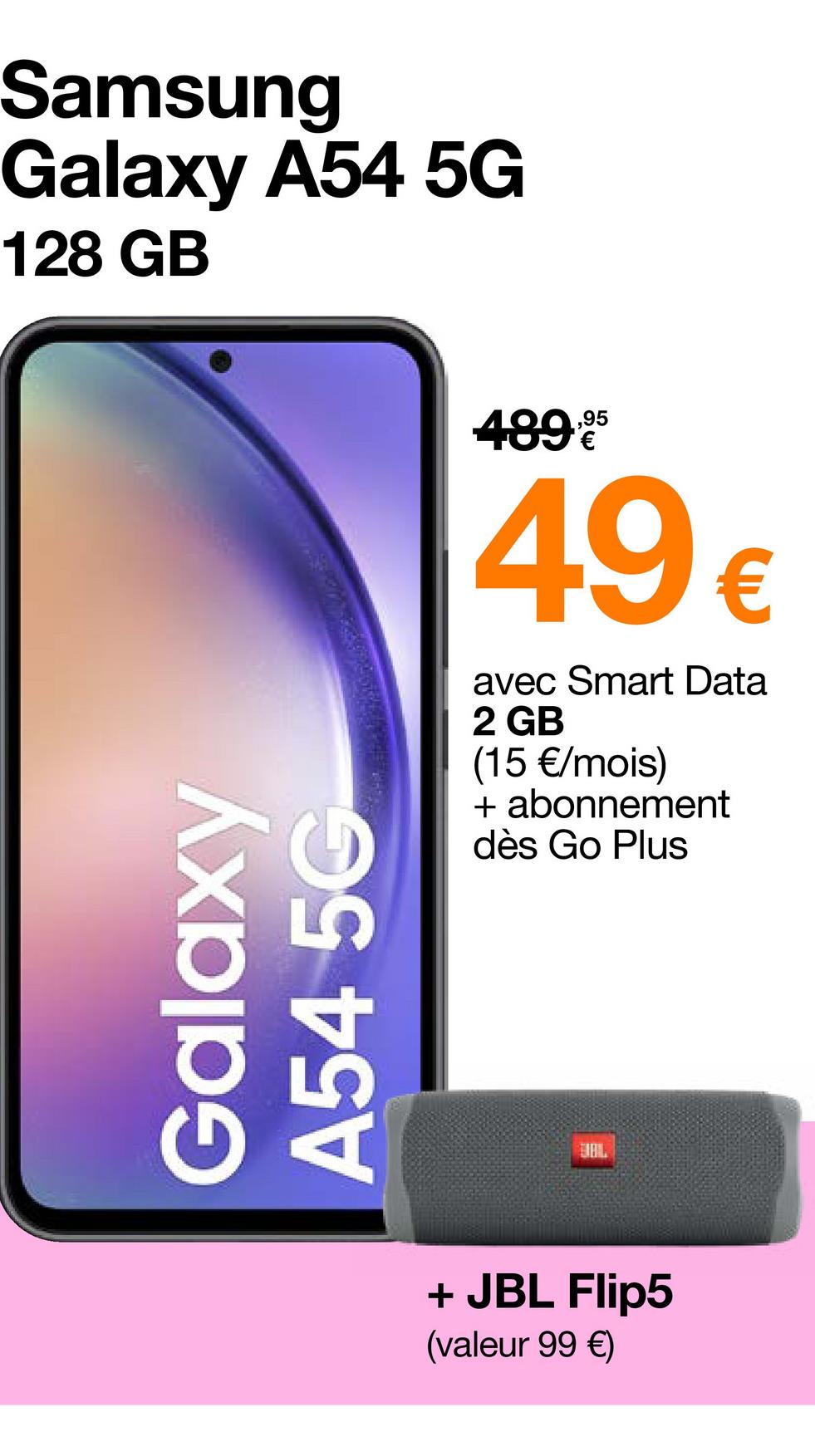 Samsung
Galaxy A54 5G
128 GB
Galaxy
A54 5G
489.95
49€
avec Smart Data
2 GB
(15 €/mois)
+ abonnement
dès Go Plus
UBIL
+ JBL Flip5
(valeur 99 €)
