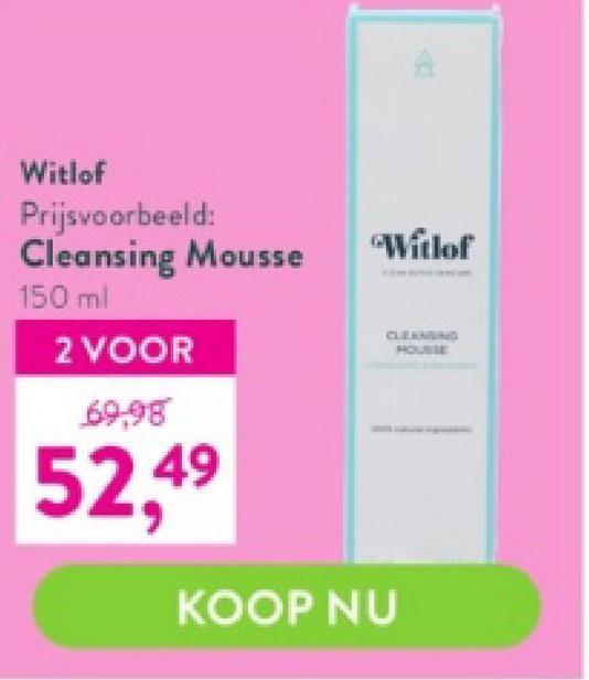 Witlof
Prijsvoorbeeld:
Cleansing Mousse
150 ml
2 VOOR
69,98
52,49
"Witlof
CLEANSING
HOUSSE
KOOP NU