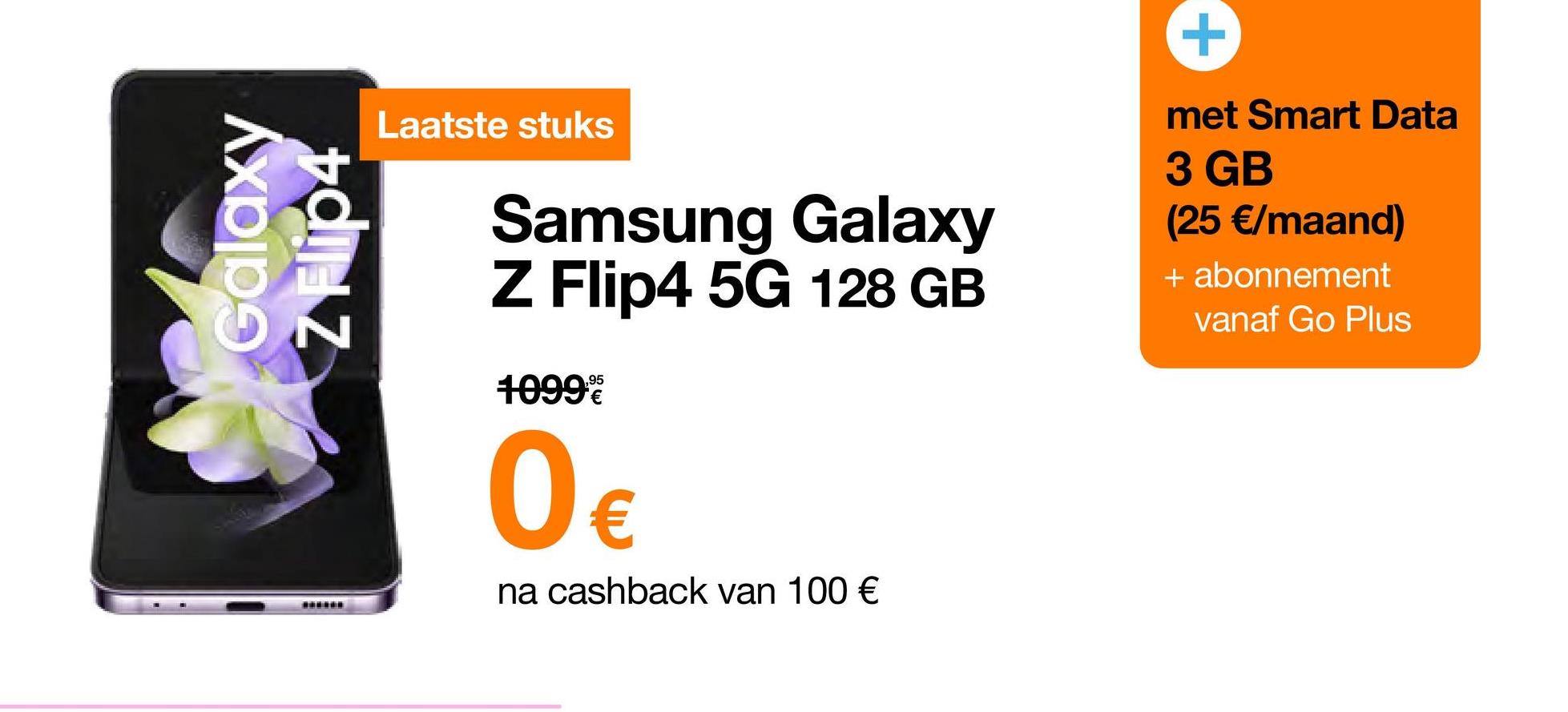 Galaxy
www***
Laatste stuks
Samsung Galaxy
Z Flip4 5G 128 GB
1099€
0€
na cashback van 100 €
+
met Smart Data
3 GB
(25 €/maand)
+ abonnement
vanaf Go Plus