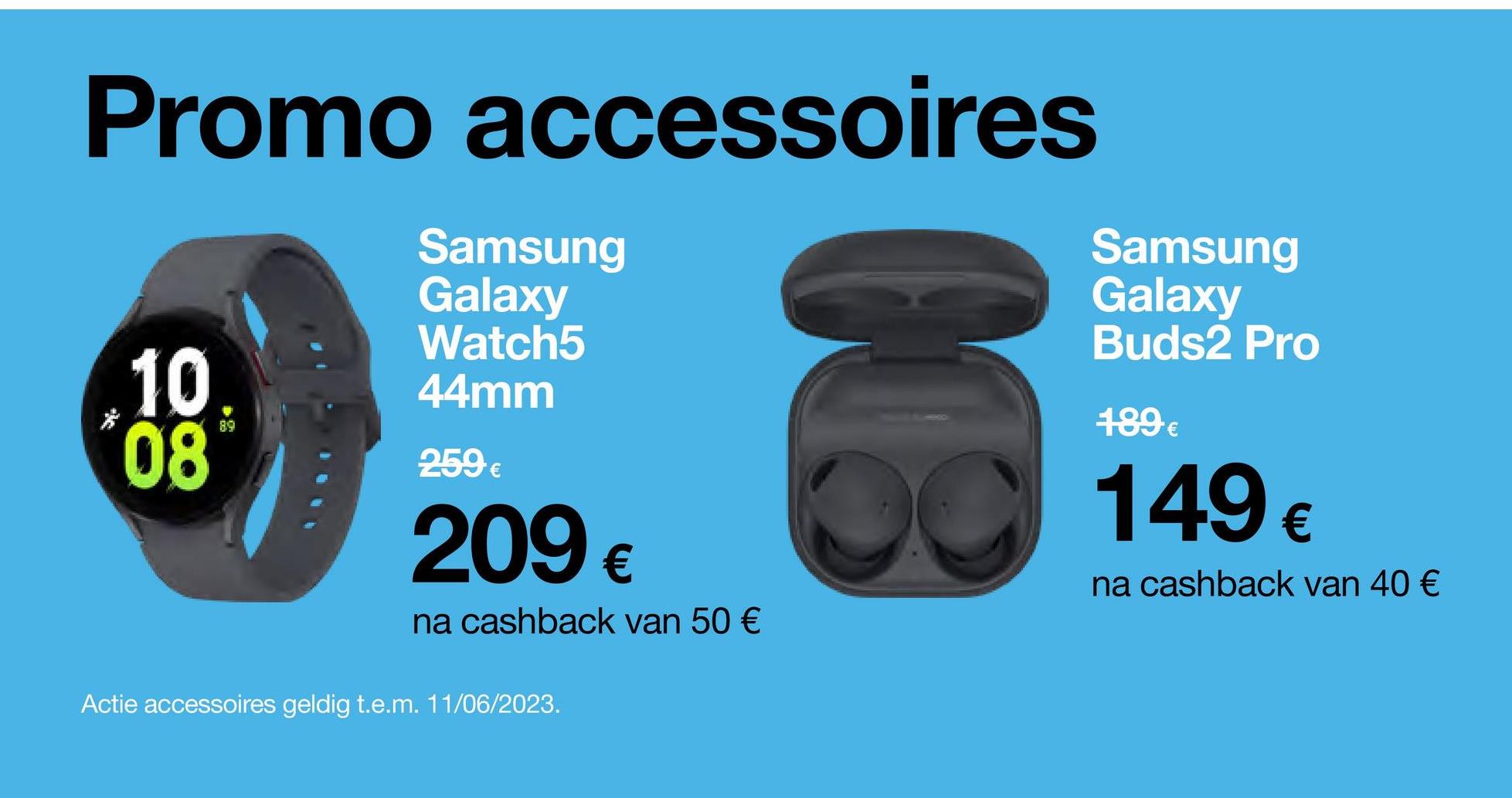 Promo accessoires
10
*08
89
Samsung
Galaxy
Watch5
44mm
259€
209 €
na cashback van 50 €
Actie accessoires geldig t.e.m. 11/06/2023.
Samsung
Galaxy
Buds2 Pro
189 €
149 €
na cashback van 40 €