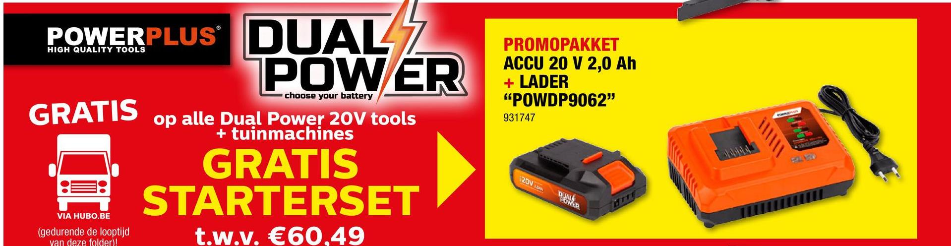 POWERPLUS DUAL 2
POWER
HIGH QUALITY TOOLS
choose your battery
GRATIS
VIA HUBO.BE
(gedurende de looptijd
van deze folder)!
op alle Dual Power 20V tools
+ tuinmachines
GRATIS
STARTERSET
t.w.v. €60.49
PROMOPAKKET
ACCU 20 V 2,0 Ah
+ LADER
"POWDP9062"
931747
120V
POWER
HIT
\\\\\!
TOWNSHAS