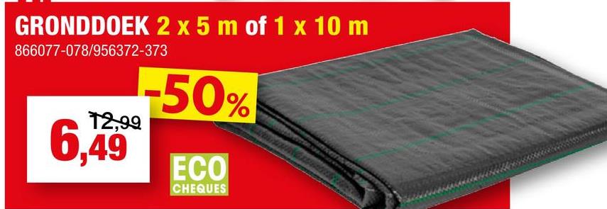 GRONDDOEK 2 x 5 m of 1 x 10 m
866077-078/956372-373
-50%
12,99
6,49 ECO
CHEQUES