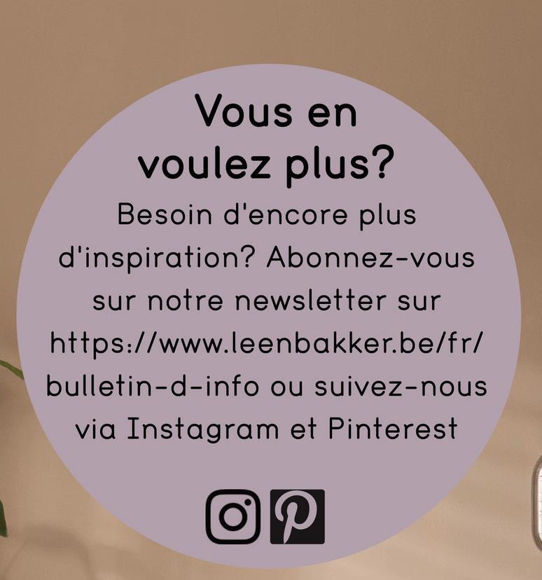 Vous en
voulez plus?
Besoin d'encore plus
d'inspiration? Abonnez-vous
sur notre newsletter sur
https://www.leenbakker.be/fr/
bulletin-d-info ou suivez-nous
via Instagram et Pinterest
OP