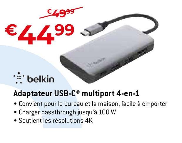 €4.9⁹9
€44.⁹⁹
99
** belkin
Adaptateur USB-C® multiport 4-en-1
• Convient pour le bureau et la maison, facile à emporter
Charger passthrough jusqu'à 100 W
• Soutient les résolutions 4K