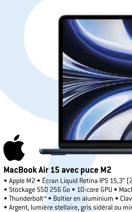 MacBook Air 15 avec puce M2
Apple M2 Écran Liquid Retina IPS 15,3" (2
Stockage SSD 256 Go 10-core GPU MacC
Thunderbolt Boîtier en aluminium Clav
• Argent, lumière stellaire, gris sidéral ou min
