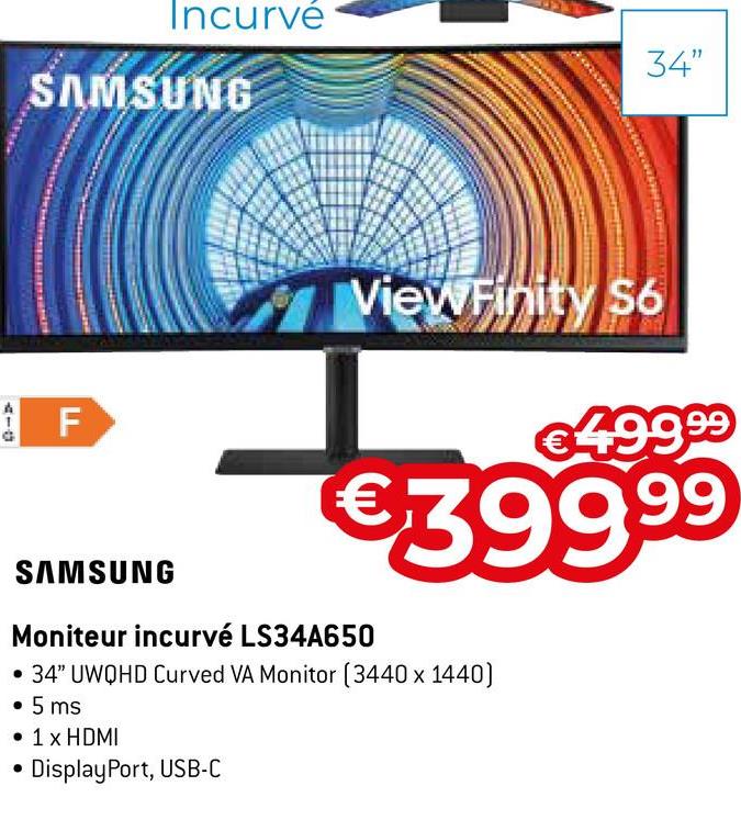 Incurvé
SAMSUNG
F
34"
ViewFinity S6
€499.⁹9⁹
€399.⁹9
SAMSUNG
Moniteur incurvé LS34A650
• 34" UWQHD Curved VA Monitor (3440 x 1440)
• 5 ms
• 1 x HDMI
DisplayPort, USB-C