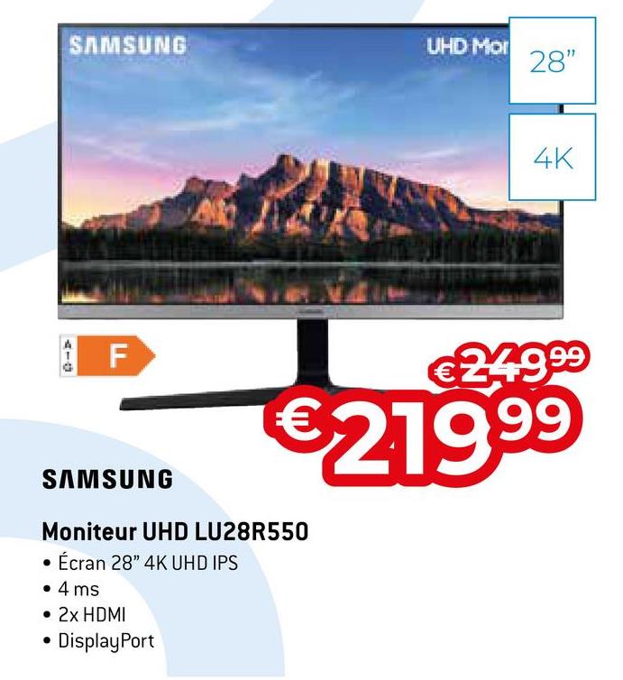SAMSUNG
AIO
F
SAMSUNG
Moniteur UHD LU28R550
• Écran 28" 4K UHD IPS
• 4 ms
• 2x HDMI
DisplayPort
UHD Mor
28"
4K
€249⁹⁹
€
€219.⁹9