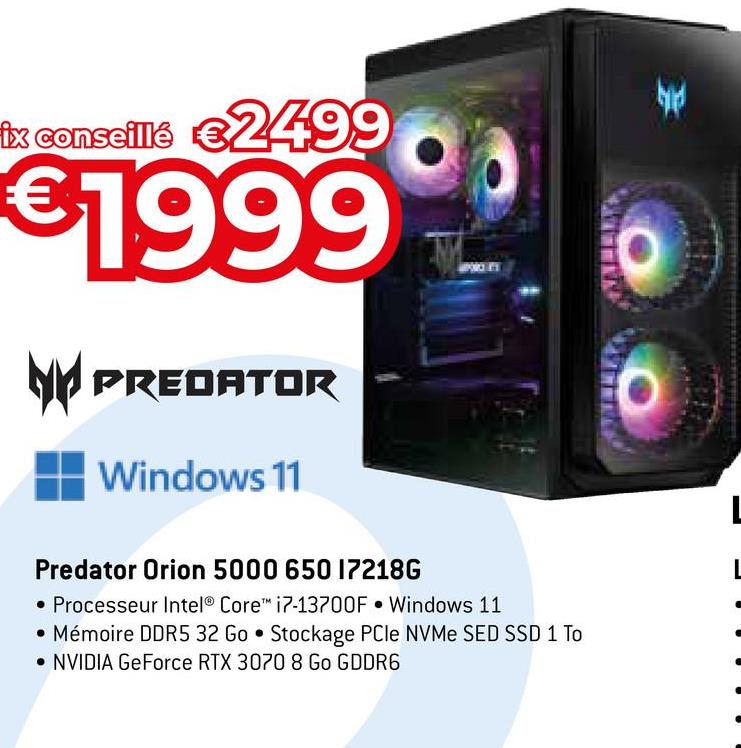 ix conseillé €2499
€1999
PREDATOR
Windows 11
PORKET
Predator Orion 5000 650 172186
• Processeur Intel® Core™ i7-13700F Windows 11
• Mémoire DDR5 32 Go Stockage PCIe NVMe SED SSD 1 To
• NVIDIA GeForce RTX 3070 8 Go GDDR6
€
L