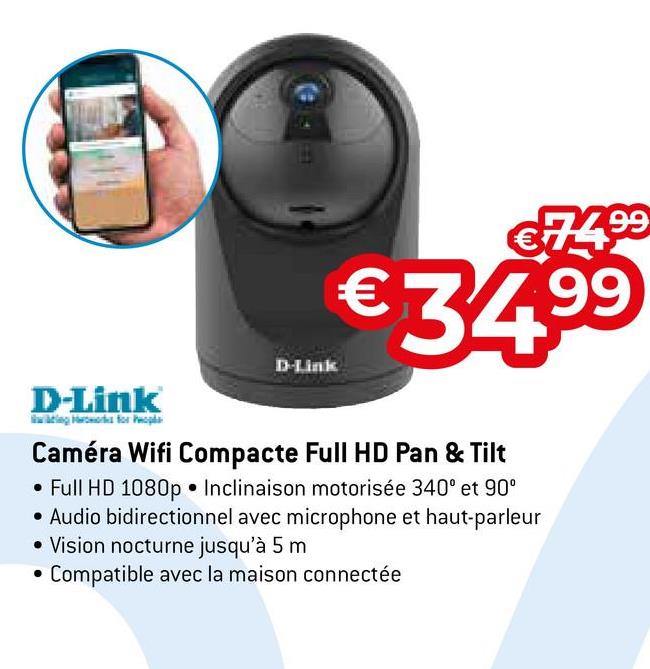 L
€74.9⁹
99
€34.⁹⁹
99
D-Link
D-Link
ng for Peopl
Caméra Wifi Compacte Full HD Pan & Tilt
• Full HD 1080p Inclinaison motorisée 340⁰ et 90°
• Audio bidirectionnel avec microphone et haut-parleur
• Vision nocturne jusqu'à 5 m
Compatible avec la maison connectée
