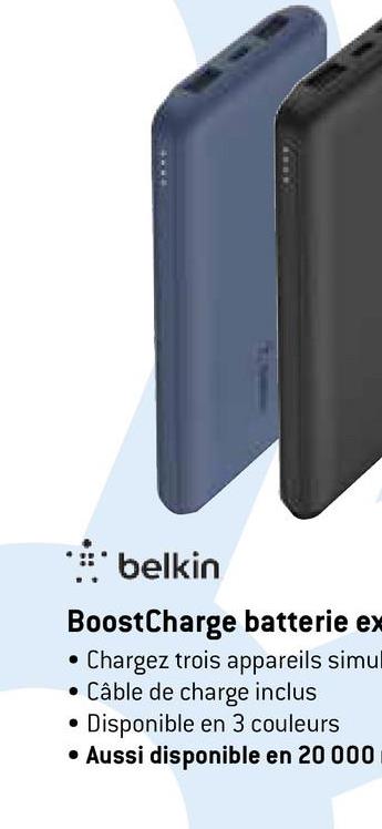 11
4114
.::.* belkin
BoostCharge batterie ex
Chargez trois appareils simul
• Câble de charge inclus
Disponible en 3 couleurs
• Aussi disponible en 20 000