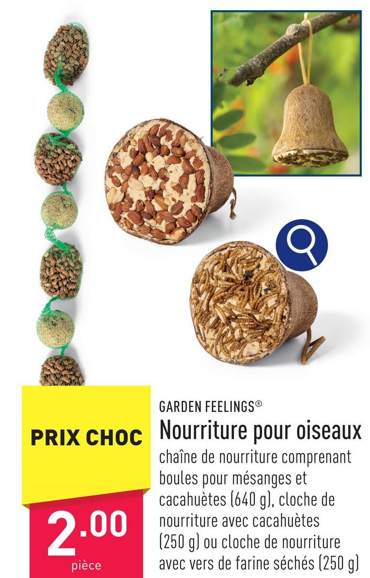 GARDEN FEELINGSⓇ
PRIX CHOC Nourriture pour oiseaux
chaîne de nourriture comprenant
boules pour mésanges et
cacahuètes (640 g), cloche de
nourriture avec cacahuètes
(250 g) ou cloche de nourriture
avec vers de farine séchés (250 g)
2.00
pièce