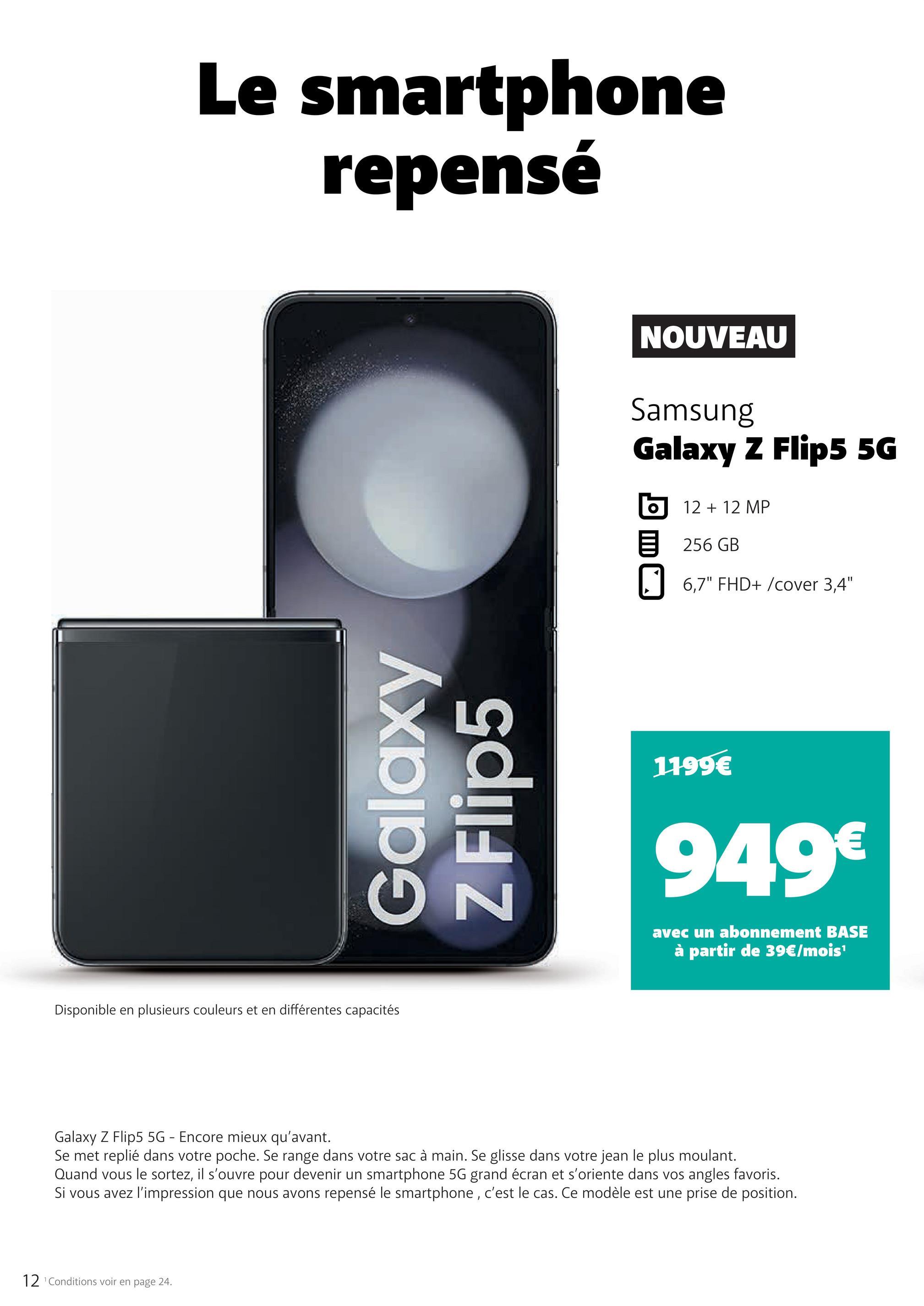 Le smartphone
repensé
Galaxy
Z Flip5
Disponible en plusieurs couleurs et en différentes capacités
12 ¹Conditions voir en page 24.
N
NOUVEAU
Samsung
Galaxy Z Flip5 5G
O
12 + 12 MP
256 GB
6,7" FHD+ /cover 3,4"
1199€
949€
avec un abonnement BASE
à partir de 39€/mois¹
Galaxy Z Flip5 5G - Encore mieux qu'avant.
Se met replié dans votre poche. Se range dans votre sac à main. Se glisse dans votre jean le plus moulant.
Quand vous le sortez, il s'ouvre pour devenir un smartphone 5G grand écran et s'oriente dans vos angles favoris.
Si vous avez l'impression que nous avons repensé le smartphone, c'est le cas. Ce modèle est une prise de position.
