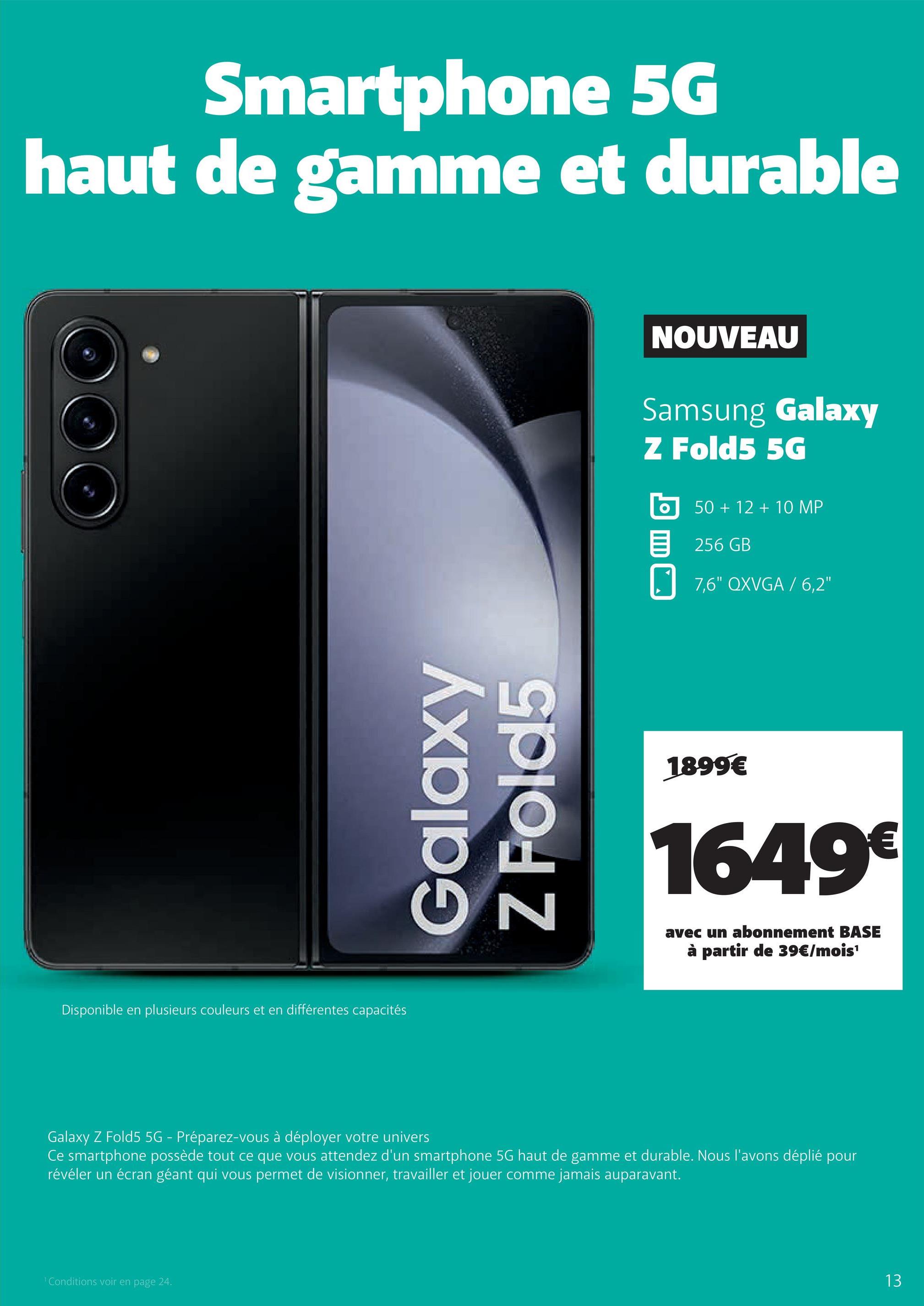Smartphone 5G
haut de gamme et durable
Disponible en plusieurs couleurs et en différentes capacités
Galaxy
Z Fold5
¹ Conditions voir en page 24.
NOUVEAU
Samsung Galaxy
Z Fold5 5G
50 + 12 + 10 MP
256 GB
7,6" QXVGA / 6,2"
1899€
1649€
avec un abonnement BASE
à partir de 39€/mois¹
Galaxy Z Fold5 5G - Préparez-vous à déployer votre univers
Ce smartphone possède tout ce que vous attendez d'un smartphone 5G haut de gamme et durable. Nous l'avons déplié pour
révéler un écran géant qui vous permet de visionner, travailler et jouer comme jamais auparavant.
13