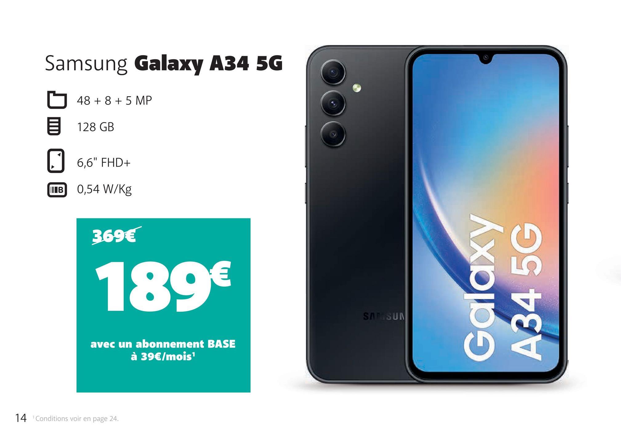 Samsung Galaxy A34 5G
48 + 8 + 5 MP
128 GB
6,6" FHD+
В
IB 0,54 W/Kg
369€
189€
avec un abonnement BASE
à 39€/mois¹
14 Conditions voir en page 24.
SAMSUN
Galaxy
A34 5G