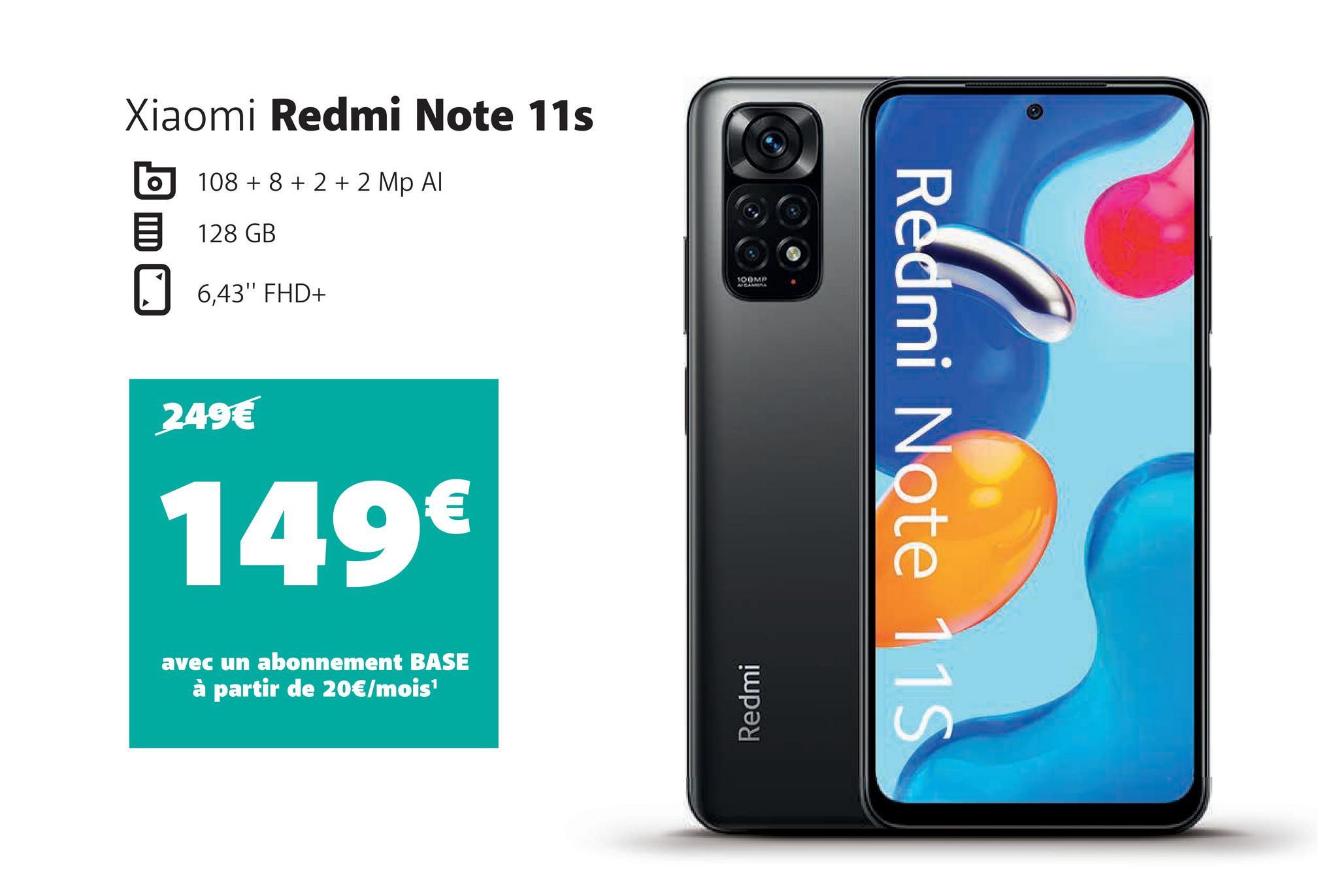Xiaomi Redmi Note 11s
108 + 8 + 2 + 2 Mp Al
128 GB
6,43" FHD+
249€
149€
avec un abonnement BASE
à partir de 20€/mois¹
100MP
Redmi
Redmi Note 11S