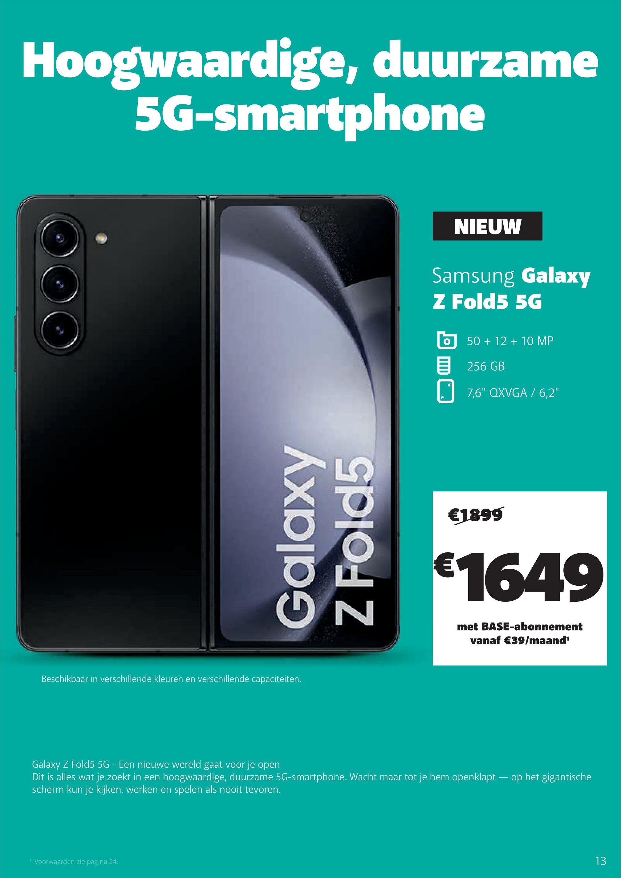 Hoogwaardige, duurzame
5G-smartphone
Galaxy
Z Fold5
Beschikbaar in verschillende kleuren en verschillende capaciteiten.
¹ Voorwaarden zie pagina 24.
NIEUW
Samsung Galaxy
Z Fold5 5G
O
50 + 12 + 10 MP
256 GB
7,6" QXVGA / 6,2"
€1899
€1649
met BASE-abonnement
vanaf €39/maand¹
Galaxy Z Fold5 5G - Een nieuwe wereld gaat voor je open
Dit is alles wat je zoekt in een hoogwaardige, duurzame 5G-smartphone. Wacht maar tot je hem openklapt op het gigantische
scherm kun je kijken, werken en spelen als nooit tevoren.
13