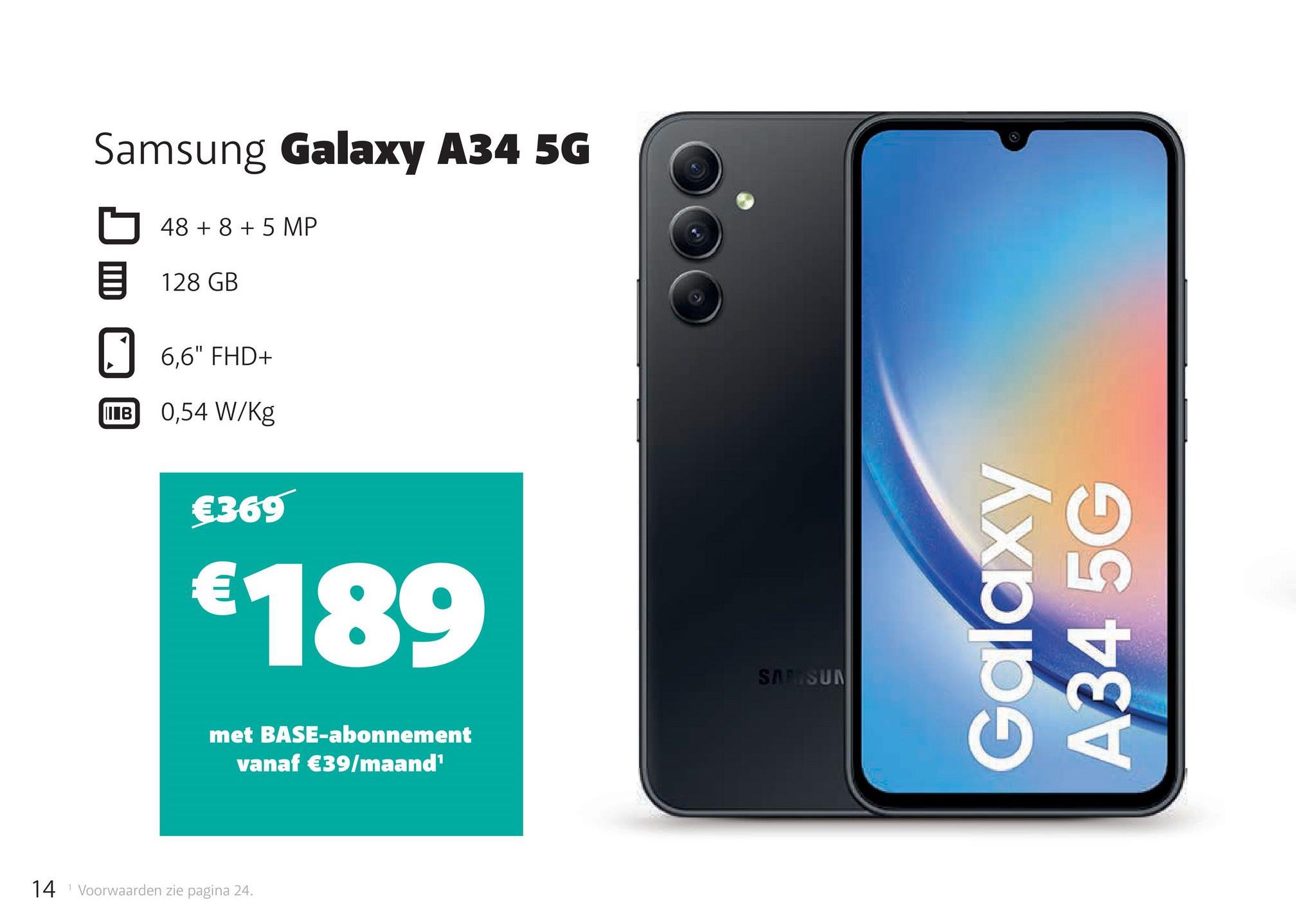Samsung Galaxy A34 5G
1
48 + 8 + 5 MP
128 GB
6,6" FHD+
IB 0,54 W/Kg
€369
€189
met BASE-abonnement
vanaf €39/maand¹
14 Voorwaarden zie pagina 24.
T
SAMSUN
Galaxy
A34 5G