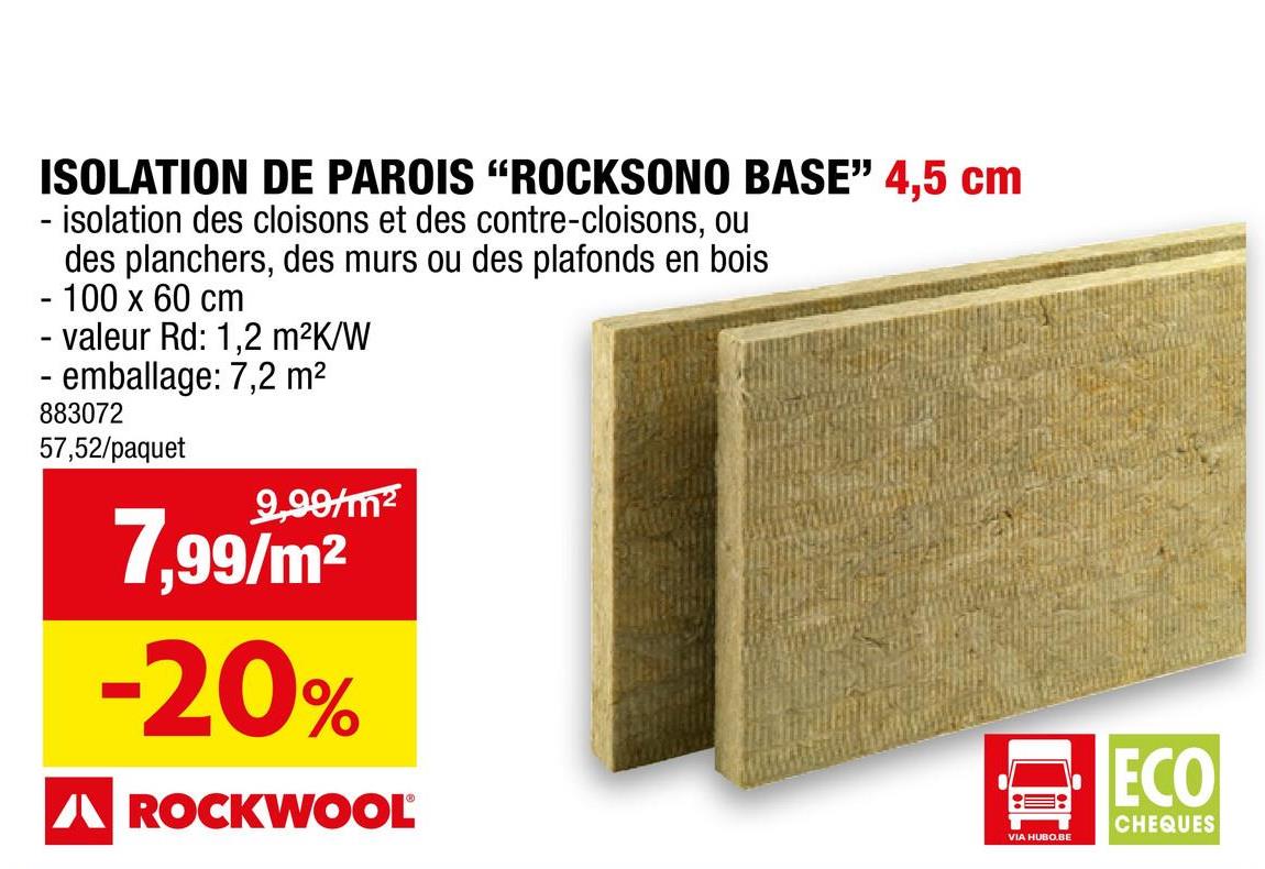 ISOLATION DE PAROIS "ROCKSONO BASE" 4,5 cm
- isolation des cloisons et des contre-cloisons, ou
des planchers, des murs ou des plafonds en bois
- 100 x 60 cm
- valeur Rd: 1,2 m²K/W
- emballage: 7,2 m²
883072
57,52/paquet
9,99/m²
7,99/m²
-20%
A ROCKWOOL
VIA HUBO.BE
ECO
CHEQUES