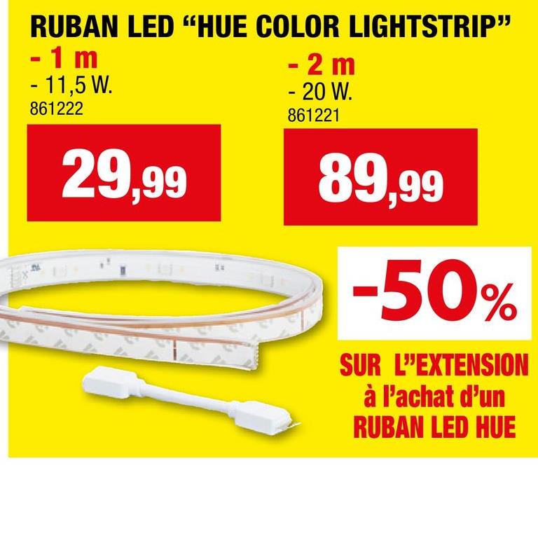 RUBAN LED "HUE COLOR LIGHTSTRIP"
- 1 m
- 11,5 W.
861222
29,99
- 2 m
- 20 W.
861221
89,99
-50%
SUR L'EXTENSION
à l'achat d'un
RUBAN LED HUE