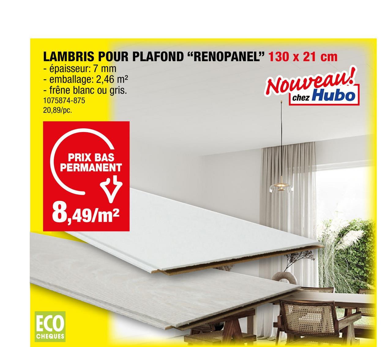 LAMBRIS POUR PLAFOND "RENOPANEL" 130 x 21 cm
- épaisseur: 7 mm
- emballage: 2,46 m²
- frêne blanc ou gris.
1075874-875
20,89/pc.
PRIX BAS
PERMANENT
Ý
8,49/m²
ECO
CHEQUES
Nouveau!
Chez Hubo