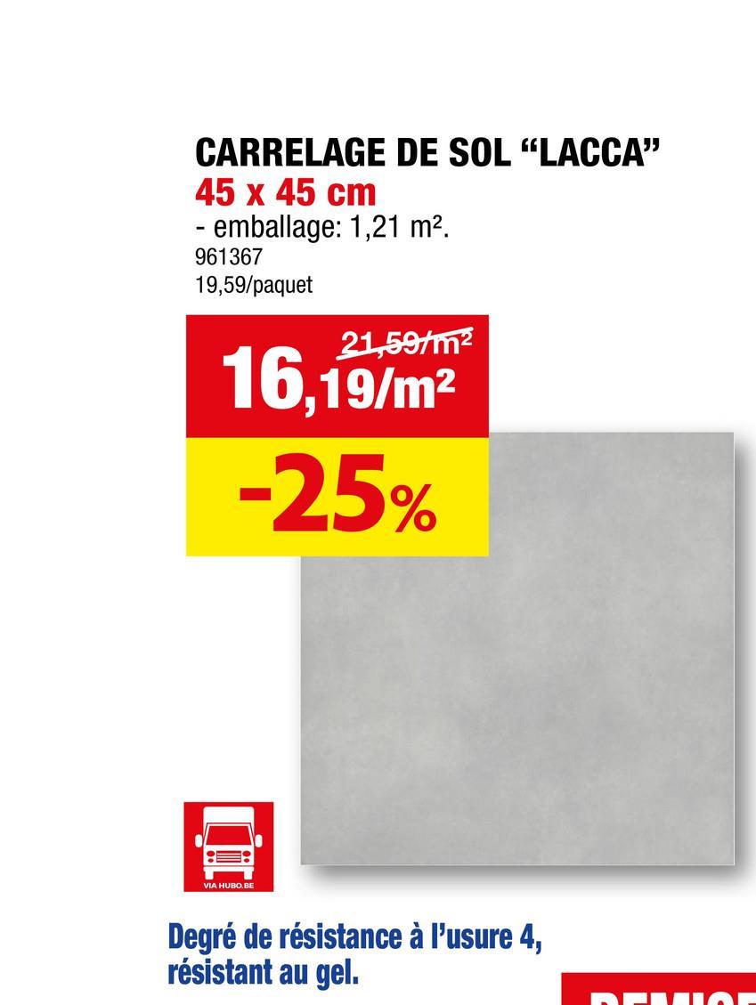 CARRELAGE DE SOL "LACCA"
45 x 45 cm
- emballage: 1,21 m².
961367
19,59/paquet
21,59/m²
16,19/m²
-25%
VIA HUBO.BE
Degré de résistance à l'usure 4,
résistant au gel.
FILION
