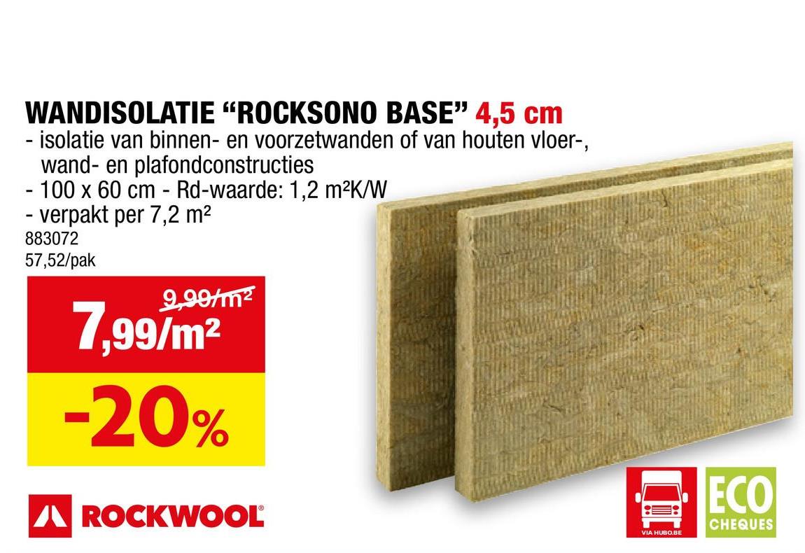 WANDISOLATIE "ROCKSONO BASE" 4,5 cm
- isolatie van binnen- en voorzetwanden of van houten vloer-,
wand- en plafondconstructies
- 100 x 60 cm - Rd-waarde: 1,2 m²K/W
- verpakt per 7,2 m²
883072
57,52/pak
9,99/m²
7.99/m²
-20%
A ROCKWOOL
VIA HUBO.BE
ECO
CHEQUES