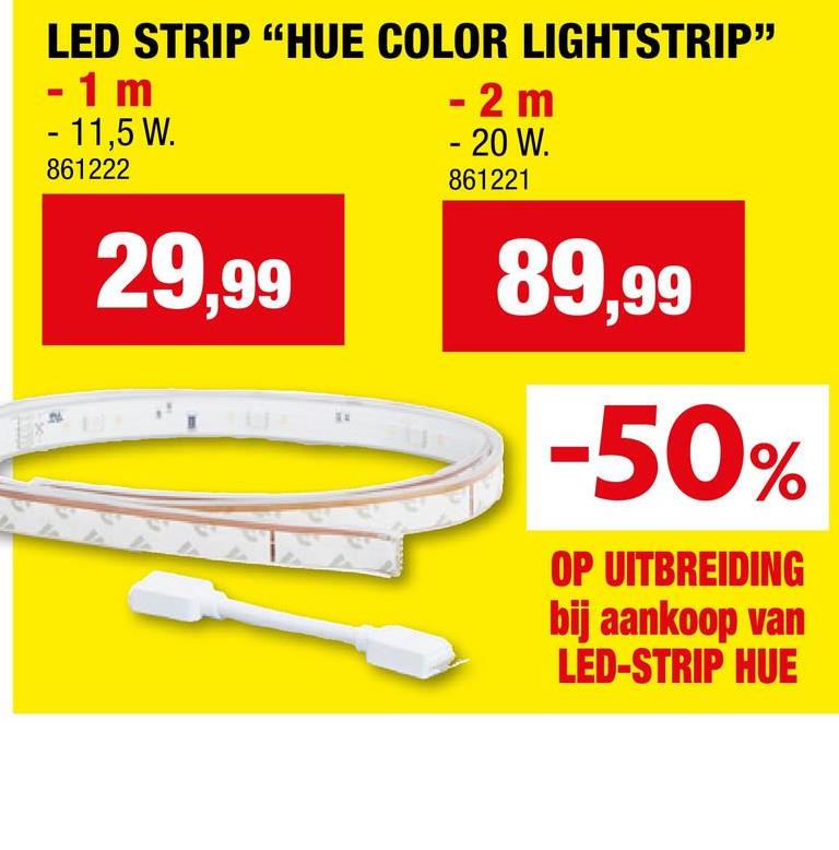 LED STRIP "HUE COLOR LIGHTSTRIP"
- 1 m
- 11,5 W.
861222
29,99
- 2 m
- 20 W.
861221
89,99
-50%
OP UITBREIDING
bij aankoop van
LED-STRIP HUE