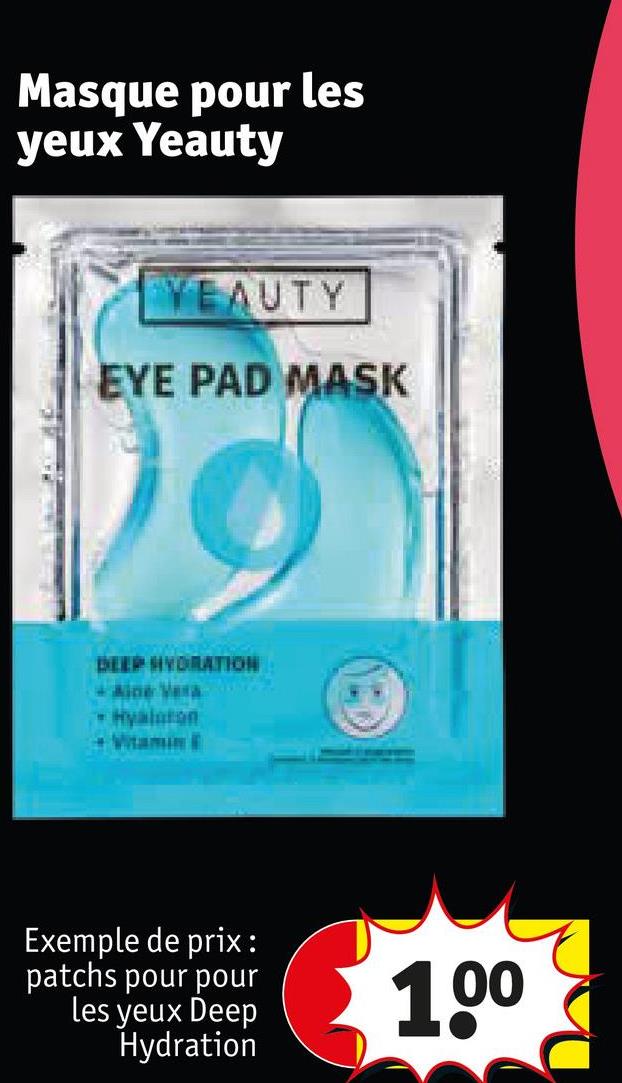 Masque pour les
yeux Yeauty
YEAUTY
EYE PAD MASK
DEEP HYDRATION
Aine Vera
Hyalaton
Vitamin E
Exemple de prix :
patchs pour pour
les yeux Deep
Hydration
1.0⁰