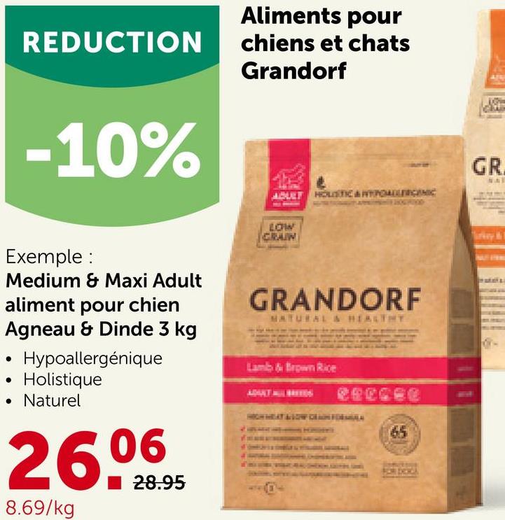 REDUCTION
-10%
Exemple:
Medium & Maxi Adult
●
aliment pour chien
Agneau & Dinde 3 kg
Hypoallergénique
Holistique
• Naturel
26.⁰9095
28.95
8.69/kg
Aliments pour
chiens et chats
Grandorf
ADULT HOLISTIC & TYPOALLERGENIC
LOW
CRAIN
GRANDORF
NATURAL & HEALTHY
Lamb & Brown Rice
65
GR
NAT