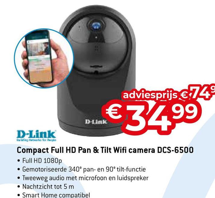 adviesprijs €749
D-Link
€34.99
D-Link
Compact Full HD Pan & Tilt Wifi camera DCS-6500
• Full HD 1080p
• Gemotoriseerde 340° pan- en 90° tilt-functie
Tweeweg audio met microfoon en luidspreker
Nachtzicht tot 5 m
Smart Home compatibel