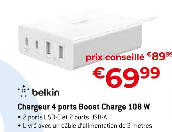prix conseillé €89⁹9
€699⁹⁹9
belkin
Chargeur 4 ports Boost Charge 108 W
• 2 ports USB-C et 2 ports USB-A
• Livré avec un câble d'alimentation de 2 mètres