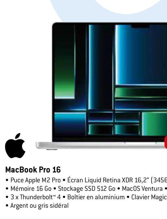 MacBook Pro 16
• Puce Apple M2 Pro Écran Liquid Retina XDR 16,2" (3456
• Mémoire 16 Go Stockage SSD 512 Go MacOS Ventura.
• 3 x Thunderbolt™ 4 Boîtier en aluminium Clavier Magic
• Argent ou gris sidéral
