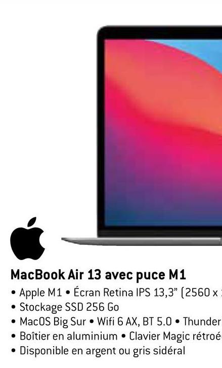 MacBook Air 13 avec puce M1
Apple M1 Écran Retina IPS 13,3" (2560x
Stockage SSD 256 Go
MacOS Big Sur Wifi 6 AX, BT 5.0 Thunder
• Boîtier en aluminium Clavier Magic rétroé
Disponible en argent ou gris sidéral