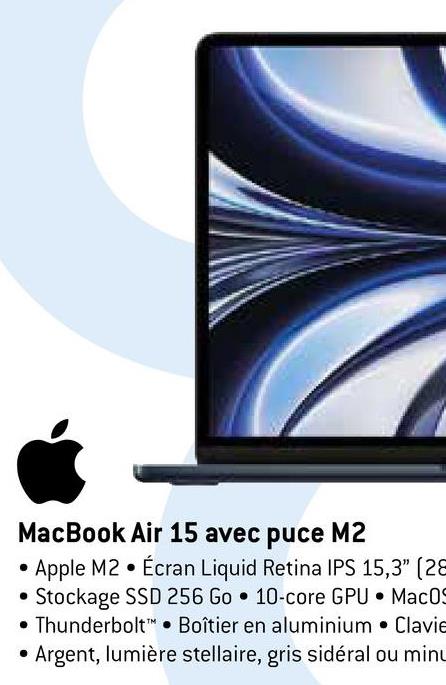 MacBook Air 15 avec puce M2
Apple M2 Écran Liquid Retina IPS 15,3" (28
Stockage SSD 256 Go 10-core GPU MacOS
Thunderbolt Boîtier en aluminium Clavie
Argent, lumière stellaire, gris sidéral ou minu