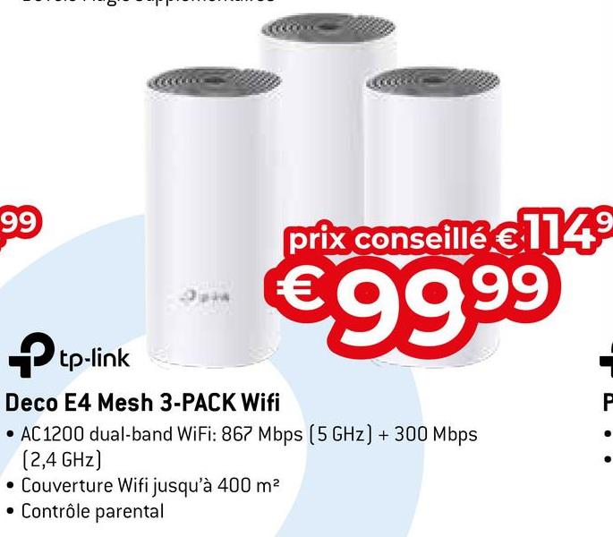 99
Opin
prix conseillé €1149
€99.99
→tp-link
Deco E4 Mesh 3-PACK Wifi
• AC 1200 dual-band WiFi: 867 Mbps (5 GHz) + 300 Mbps
(2,4 GHz)
• Couverture Wifi jusqu'à 400 m²
• Contrôle parental
P
•