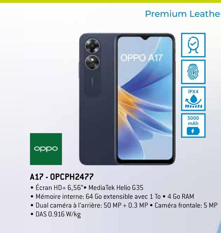 oppo
Premium Leather
OPPO A17
IPX4
5000
mAh
4
A17 - OPCPH2477
Écran HD+ 6,56" MediaTek Helio G35
• Mémoire interne: 64 Go extensible avec 1 To 4 Go RAM
• Dual caméra à l'arrière: 50 MP + 0.3 MP Caméra frontale: 5 MP
• DAS 0.916 W/kg