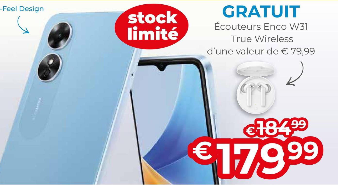 -Feel Design
stock
limité
GRATUIT
Écouteurs Enco W31
True Wireless
d'une valeur de € 79,99
TI
€184.⁹⁹
€179.⁹⁹
99