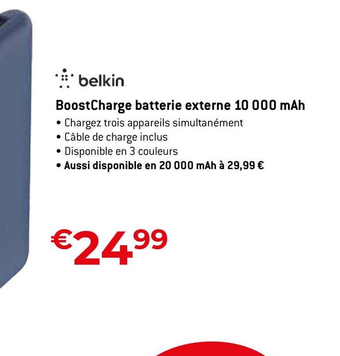 * belkin
BoostCharge batterie externe 10 000 mAh
Chargez trois appareils simultanément
• Câble de charge inclus
Disponible en 3 couleurs
• Aussi disponible en 20 000 mAh à 29,99 €
€24.⁹⁹
99
