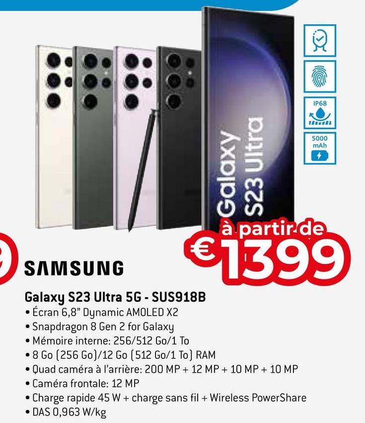Galaxy
S23 Ultra
SAMSUNG
Galaxy S23 Ultra 5G - SUS918B
Écran 6,8" Dynamic AMOLED X2
Snapdragon 8 Gen 2 for Galaxy
• Mémoire interne: 256/512 Go/1 To
IP68
à partir de
€1399
8 Go (256 Go)/12 Go (512 Go/1 To] RAM
Quad caméra à l'arrière: 200 MP + 12 MP + 10 MP + 10 MP
Caméra frontale: 12 MP
Charge rapide 45 W + charge sans fil + Wireless PowerShare
DAS 0,963 W/kg
5000
mAh