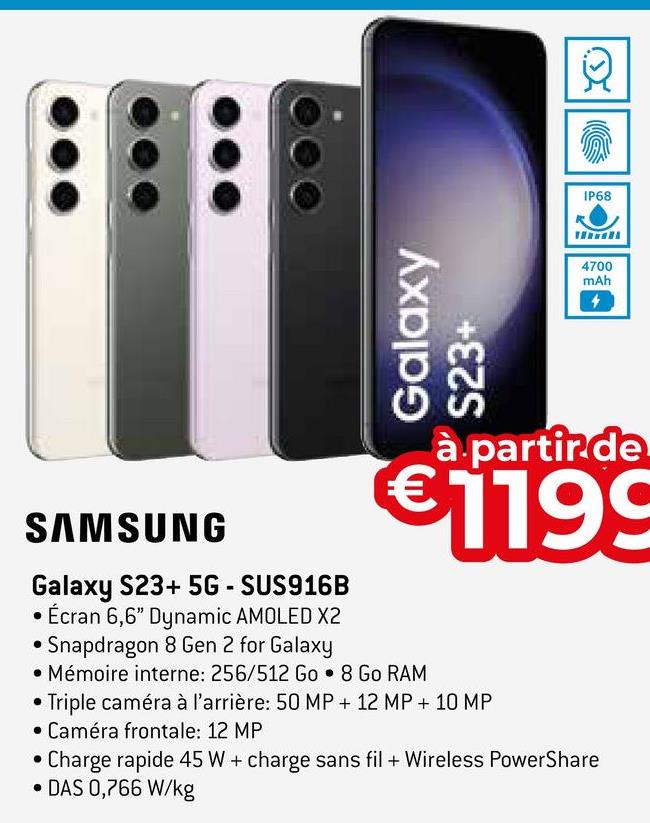 Galaxy
S23+
SAMSUNG
Galaxy S23+ 5G-SUS916B
Écran 6,6" Dynamic AMOLED X2
Snapdragon 8 Gen 2 for Galaxy
• Mémoire interne: 256/512 Go• 8 Go RAM
IP68
à partir de
€1199
Triple caméra à l'arrière: 50 MP + 12 MP + 10 MP
• Caméra frontale: 12 MP
4700
mAh
Charge rapide 45 W + charge sans fil + Wireless PowerShare
• DAS 0,766 W/kg
