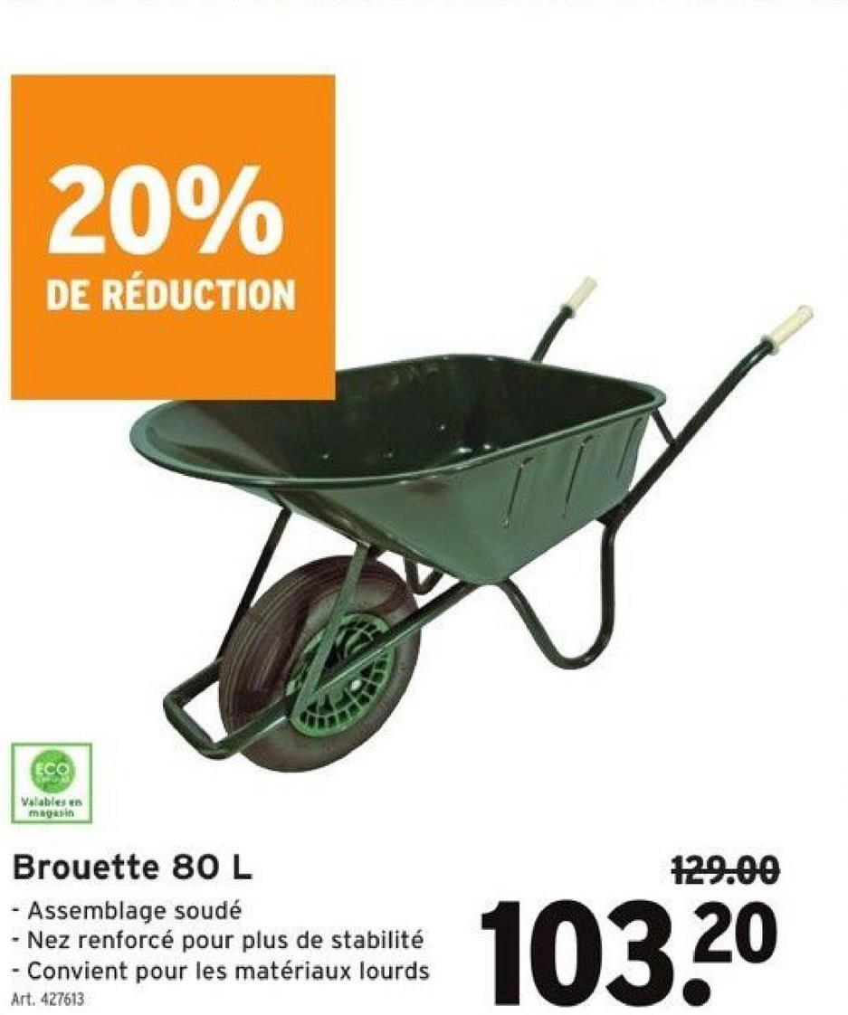 20%
DE RÉDUCTION
ECO
Valables en
magasin
Brouette 80 L
- Assemblage soudé
- Nez renforcé pour plus de stabilité
.
- Convient pour les matériaux lourds
Art. 427613
129.00
103.2⁰