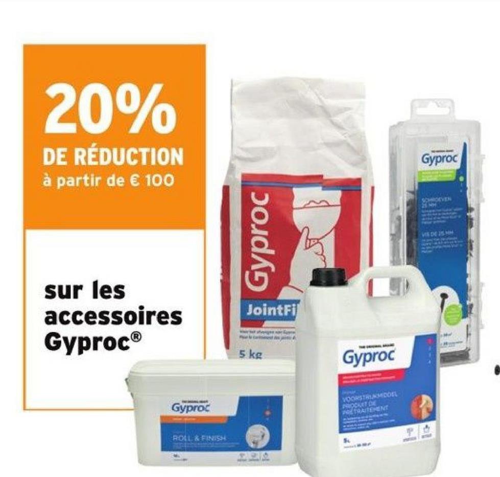 20%
DE RÉDUCTION
à partir de € 100
sur les
accessoires
Gyproc®
Gyproc
ROLL & FINISH
Gyproc
JointFi
ca
5 kg
es sace
296
A
Gyproc
VOORSTRUNMIDDEL
PROCKET DE
PORTRAITEMENT
S
Gyproc
VIS DE 25 MM
36
M