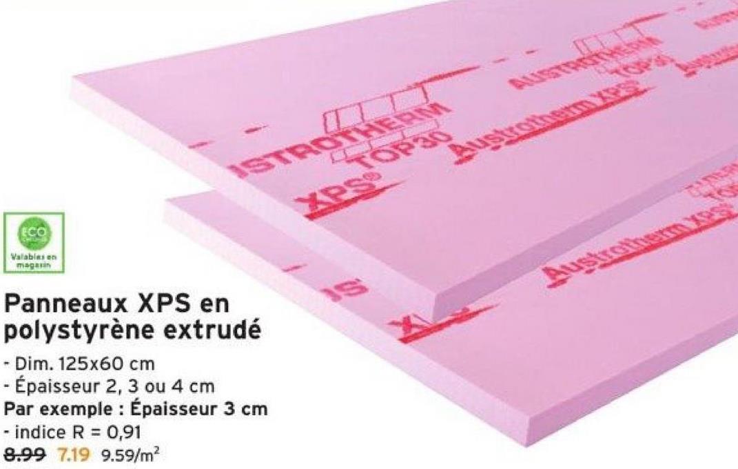 ECO
Valables en
magasin
ISTROTHERM
XPS
Panneaux XPS en
polystyrène extrudé
- Dim. 125x60 cm
- Épaisseur 2, 3 ou 4 cm
Par exemple : Épaisseur 3 cm
- indice R = 0,91
8.99 7.19 9.59/m²